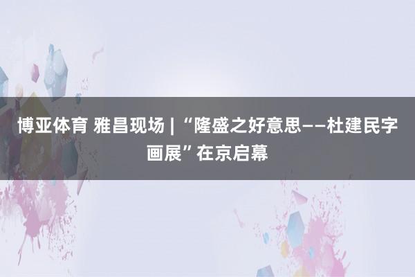 博亚体育 雅昌现场 | “隆盛之好意思——杜建民字画展”在京启幕