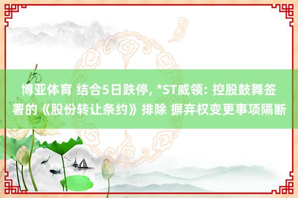 博亚体育 结合5日跌停, *ST威领: 控股鼓舞签署的《股份转让条约》排除 摒弃权变更事项隔断