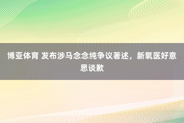 博亚体育 发布涉马念念纯争议著述,新氧医好意思谈歉