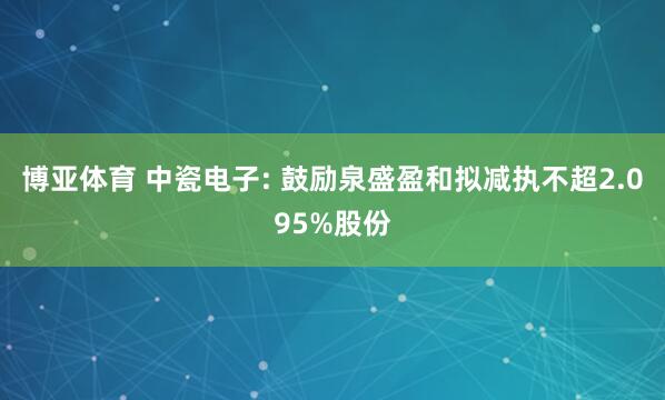 博亚体育 中瓷电子: 鼓励泉盛盈和拟减执不超2.095%股份