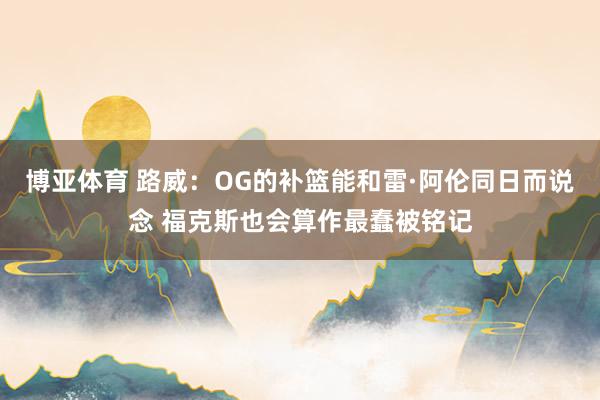 博亚体育 路威:OG的补篮能和雷·阿伦同日而说念 福克斯也会算作最蠢被铭记