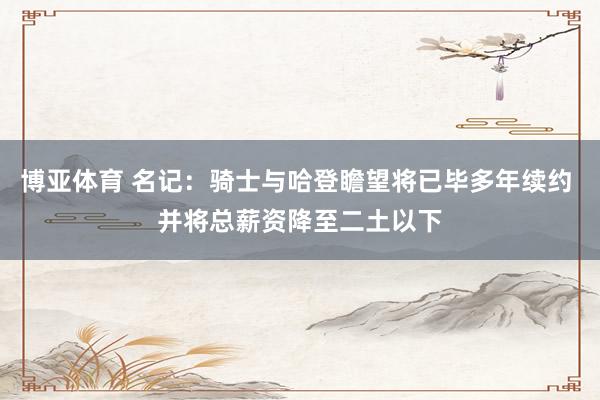 博亚体育 名记：骑士与哈登瞻望将已毕多年续约 并将总薪资降至二土以下