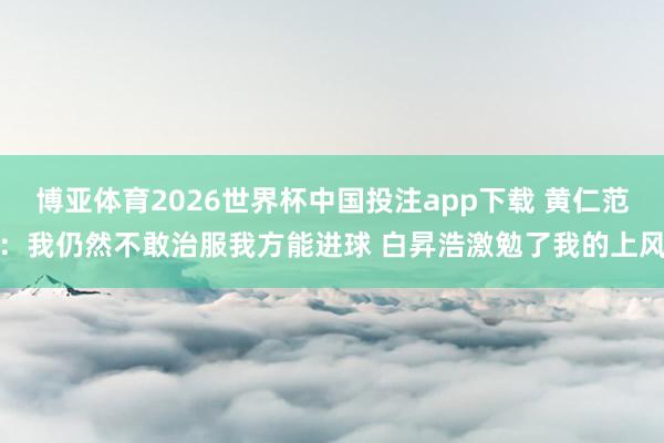 博亚体育2026世界杯中国投注app下载 黄仁范:我仍然不敢治服我方能进球 白昇浩激勉了我的上风