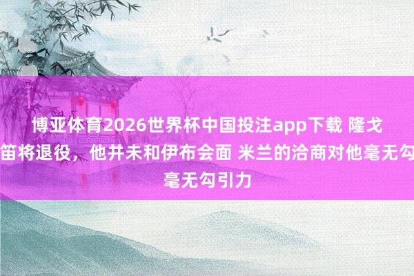 博亚体育2026世界杯中国投注app下载 隆戈:魔笛将退役,他并未和伊布会面 米兰的洽商对他毫无勾引力