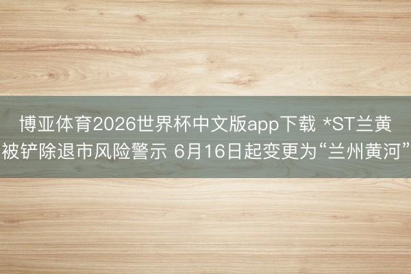 博亚体育2026世界杯中文版app下载 *ST兰黄被铲除退市风险警示 6月16日起变更为“兰州黄河”