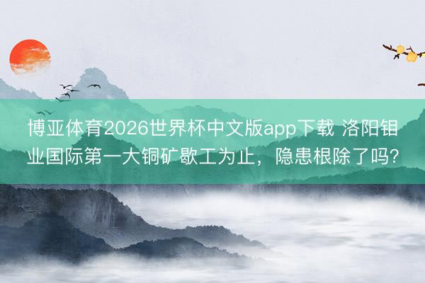 博亚体育2026世界杯中文版app下载 洛阳钼业国际第一大铜矿歇工为止，隐患根除了吗？