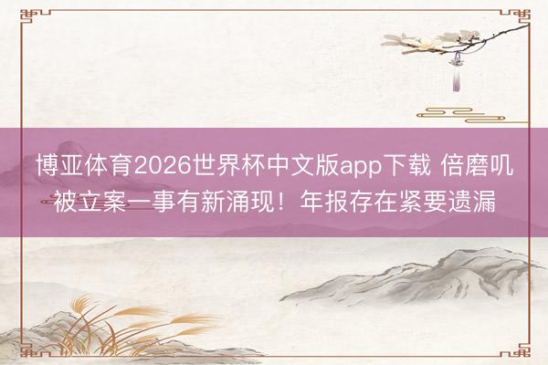 博亚体育2026世界杯中文版app下载 倍磨叽被立案一事有新涌现!年报存在紧要遗漏