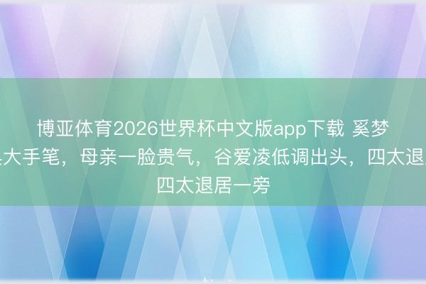 博亚体育2026世界杯中文版app下载 奚梦瑶婚典大手笔,母亲一脸贵气,谷爱凌低调出头,四太退居一旁