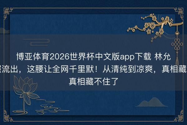 博亚体育2026世界杯中文版app下载 林允诞辰照流出,这腰让全网千里默!从清纯到凉爽,真相藏不住了