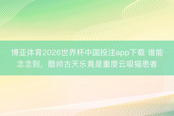 博亚体育2026世界杯中国投注app下载 谁能念念到,酷帅古天乐竟是重度云吸猫患者