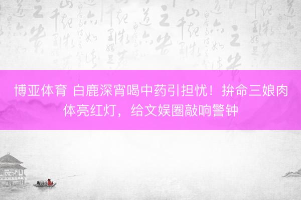 博亚体育 白鹿深宵喝中药引担忧!拚命三娘肉体亮红灯,给文娱圈敲响警钟