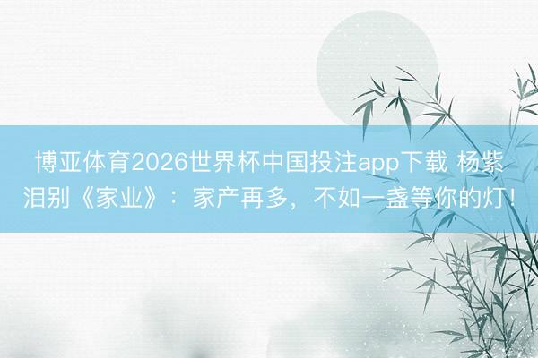 博亚体育2026世界杯中国投注app下载 杨紫泪别《家业》：家产再多，不如一盏等你的灯！