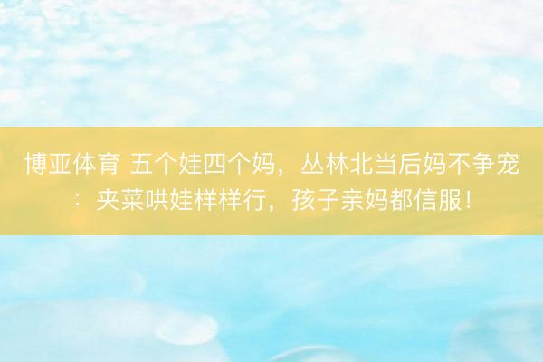 博亚体育 五个娃四个妈,丛林北当后妈不争宠:夹菜哄娃样样行,孩子亲妈都信服!