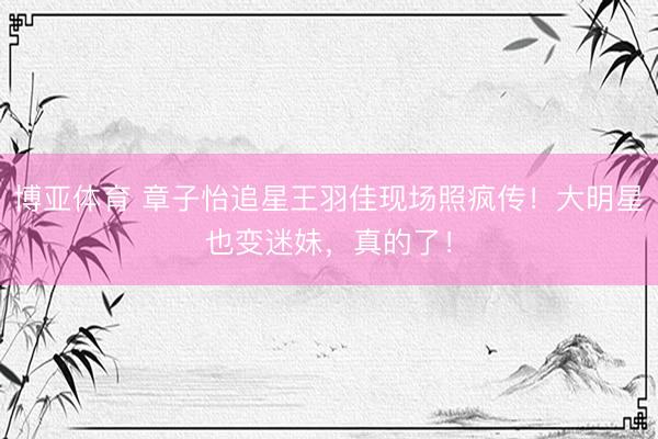 博亚体育 章子怡追星王羽佳现场照疯传!大明星也变迷妹,真的了!