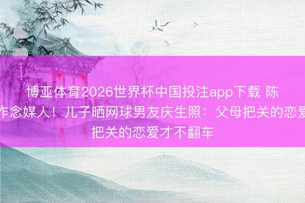 博亚体育2026世界杯中国投注app下载 陈奕迅躬行作念媒人!儿子晒网球男友庆生照:父母把关的恋爱才不翻车