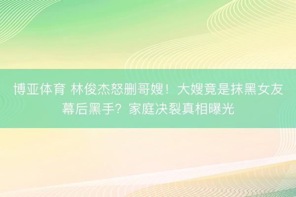 博亚体育 林俊杰怒删哥嫂！大嫂竟是抹黑女友幕后黑手？家庭决裂真相曝光