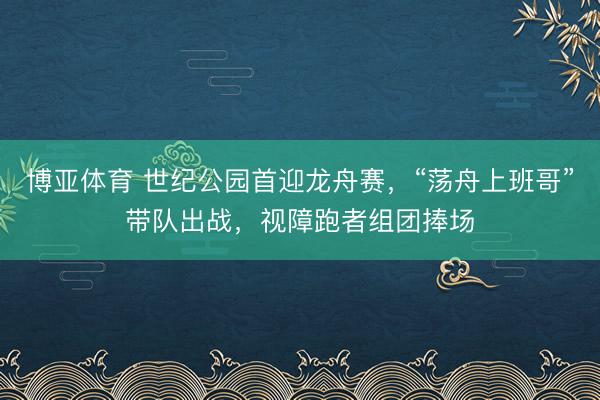 博亚体育 世纪公园首迎龙舟赛，“荡舟上班哥”带队出战，视障跑者组团捧场