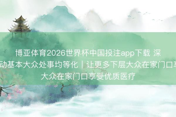 博亚体育2026世界杯中国投注app下载 深阅读·稳步推动基本大众处事均等化|让更多下层大众在家门口享受优质医疗
