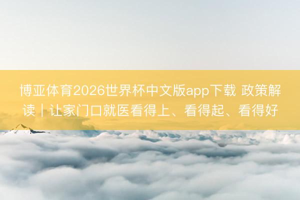 博亚体育2026世界杯中文版app下载 政策解读｜让家门口就医看得上、看得起、看得好