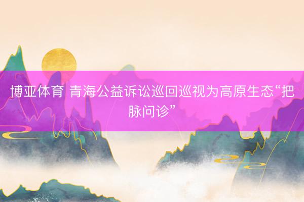 博亚体育 青海公益诉讼巡回巡视为高原生态“把脉问诊”