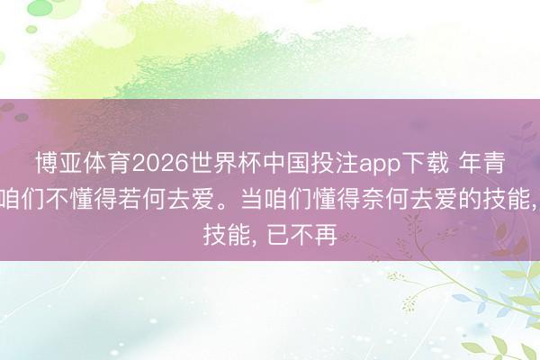博亚体育2026世界杯中国投注app下载 年青的技能咱们不懂得若何去爱。当咱们懂得奈何去爱的技能， 已不再