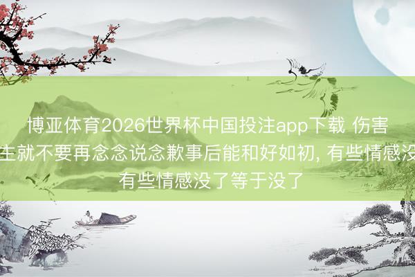 博亚体育2026世界杯中国投注app下载 伤害了别东说念主就不要再念念说念歉事后能和好如初， 有些情感没了等于没了