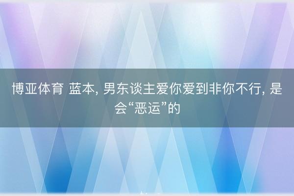 博亚体育 蓝本, 男东谈主爱你爱到非你不行, 是会“恶运”的