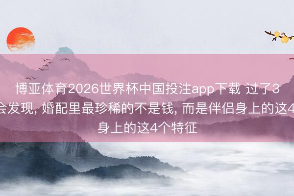 博亚体育2026世界杯中国投注app下载 过了35岁你会发现， 婚配里最珍稀的不是钱， 而是伴侣身上的这4个特征