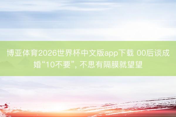 博亚体育2026世界杯中文版app下载 00后谈成婚“10不要”, 不思有隔膜就望望