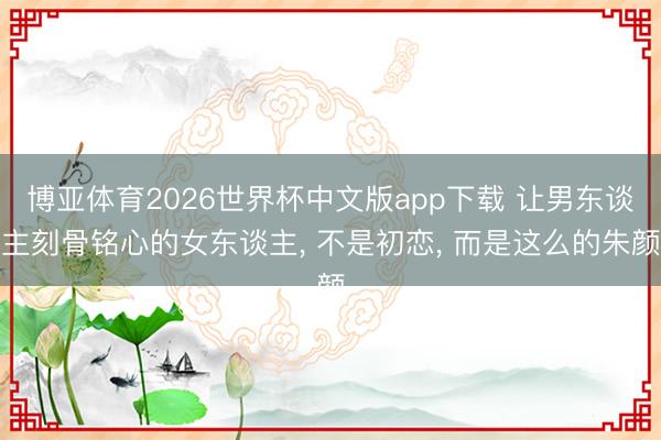 博亚体育2026世界杯中文版app下载 让男东谈主刻骨铭心的女东谈主, 不是初恋, 而是这么的朱颜