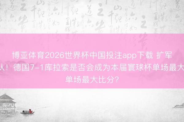 博亚体育2026世界杯中国投注app下载 扩军至48队！德国7-1库拉索是否会成为本届寰球杯单场最大比分？
