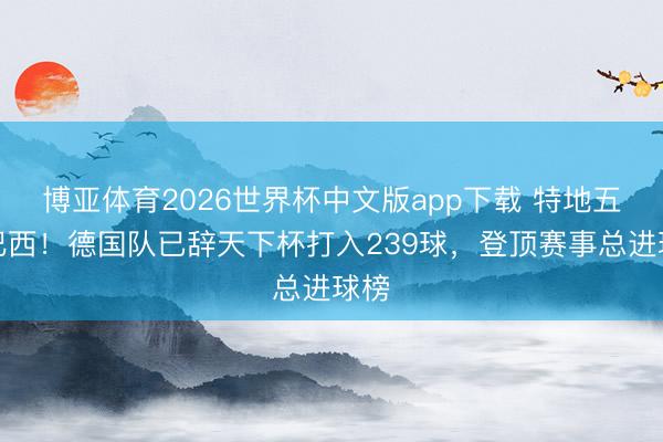 博亚体育2026世界杯中文版app下载 特地五星巴西!德国队已辞天下杯打入239球,登顶赛事总进球榜