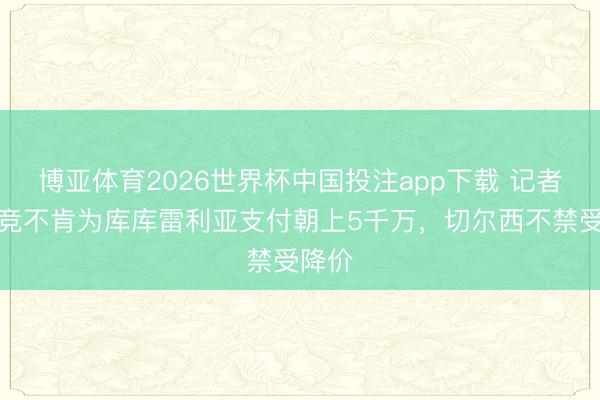 博亚体育2026世界杯中国投注app下载 记者：马竞不肯为库库雷利亚支付朝上5千万，切尔西不禁受降价