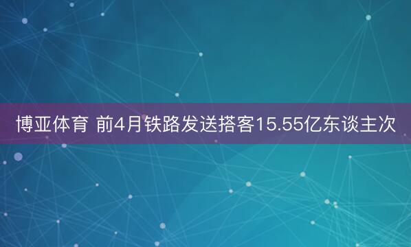 博亚体育 前4月铁路发送搭客15.55亿东谈主次