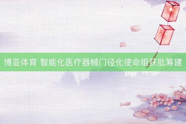 博亚体育 智能化医疗器械门径化使命组获批筹建