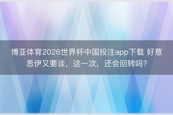 博亚体育2026世界杯中国投注app下载 好意思伊又要谈,这一次,还会回转吗?