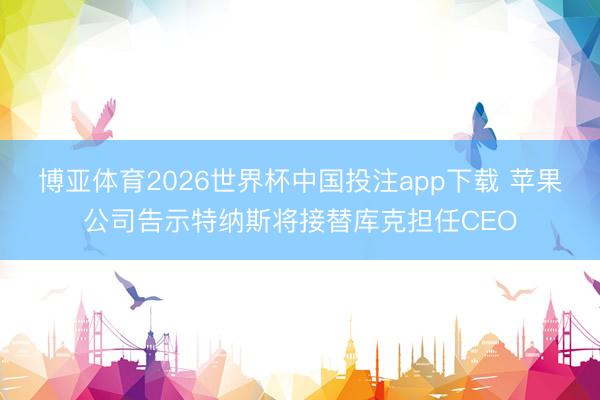 博亚体育2026世界杯中国投注app下载 苹果公司告示特纳斯将接替库克担任CEO