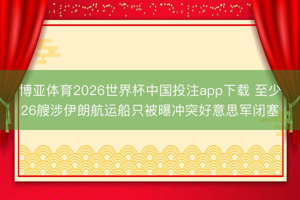 博亚体育2026世界杯中国投注app下载 至少26艘涉伊朗航运船只被曝冲突好意思军闭塞
