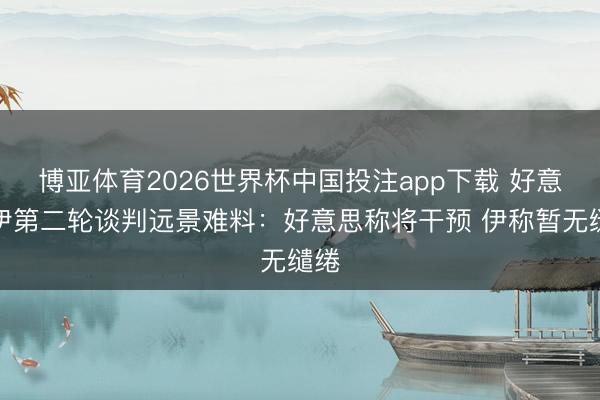 博亚体育2026世界杯中国投注app下载 好意思伊第二轮谈判远景难料:好意思称将干预 伊称暂无缱绻