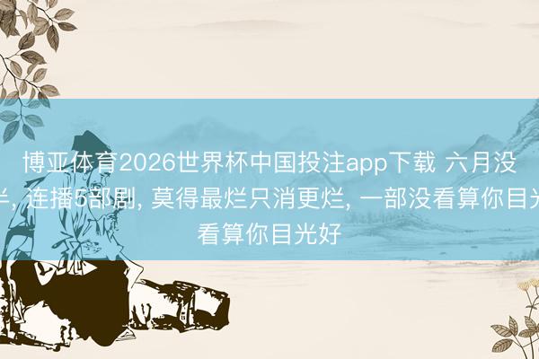 博亚体育2026世界杯中国投注app下载 六月没过半, 连播5部剧, 莫得最烂只消更烂, 一部没看算你目光好