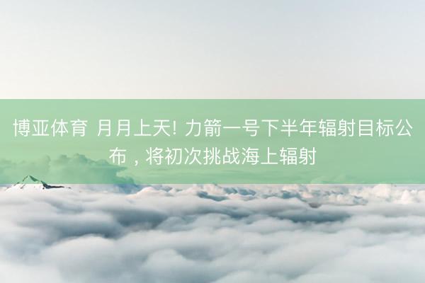 博亚体育 月月上天! 力箭一号下半年辐射目标公布 , 将初次挑战海上辐射