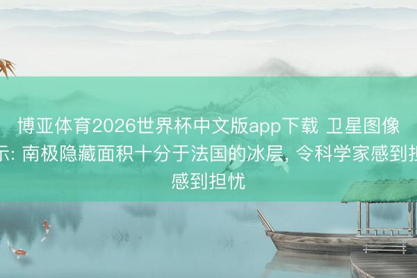 博亚体育2026世界杯中文版app下载 卫星图像揭示: 南极隐藏面积十分于法国的冰层， 令科学家感到担忧