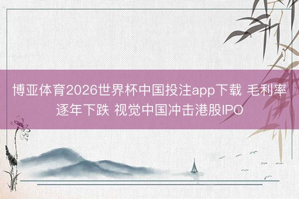 博亚体育2026世界杯中国投注app下载 毛利率逐年下跌 视觉中国冲击港股IPO