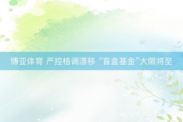 博亚体育 严控格调漂移 “盲盒基金”大限将至