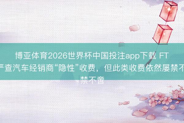 博亚体育2026世界杯中国投注app下载 FTC严查汽车经销商“隐性”收费,但此类收费依然屡禁不啻