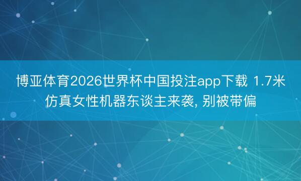 博亚体育2026世界杯中国投注app下载 1.7米仿真女性机器东谈主来袭, 别被带偏