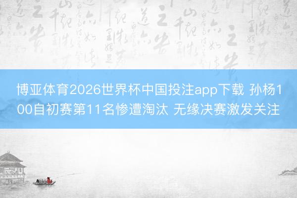 博亚体育2026世界杯中国投注app下载 孙杨100自初赛第11名惨遭淘汰 无缘决赛激发关注