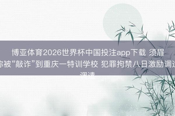 博亚体育2026世界杯中国投注app下载 须眉称被“敲诈”到重庆一特训学校 犯罪拘禁八日激励调遣