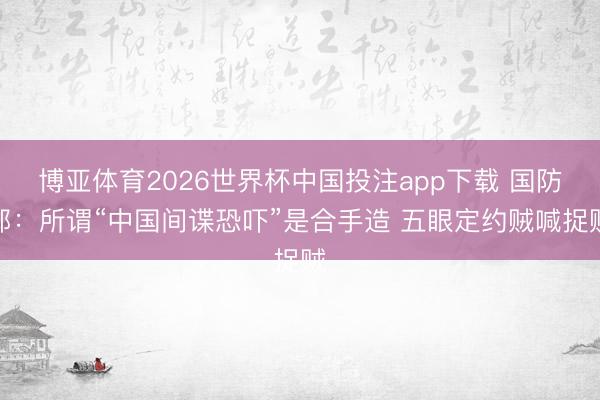 博亚体育2026世界杯中国投注app下载 国防部:所谓“中国间谍恐吓”是合手造 五眼定约贼喊捉贼