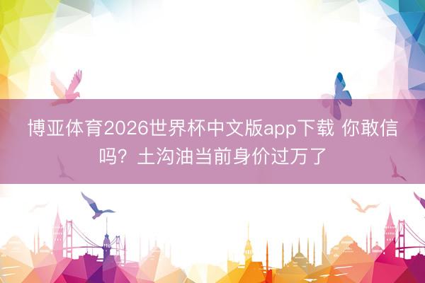 博亚体育2026世界杯中文版app下载 你敢信吗？土沟油当前身价过万了
